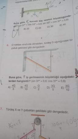 uygulandıklarında,
A)
4G
5
2m
(DF₂
Buna göre,
F kuvveti kaç newton büyüklüğünde-
dir? (sin 37° = cos 53° = 0,6; sin 53° = cos 37° = 0,8)
A) 10
B) 20
C) 25
D) 30
E) 40
6.
O noktası etrafında dönebilen, türdeş G ağırlığındaki bir
çubuk şekildeki gibi dengededir.
B)
#
2m
·36x=1
Buna göre, 7 ip gerilmesinin büyüklüğü aşağıdaki-
lerden hangisidir? (sin 37° = 0,6; cos 37° = 0,8)
4G
10
120
X
G
2
+7
t
37°
D) 3G
5
7. Türdeş X ve Y çubukları şekildeki gibi dengededir.
Y
E)
3G
10
URA
106x-4061