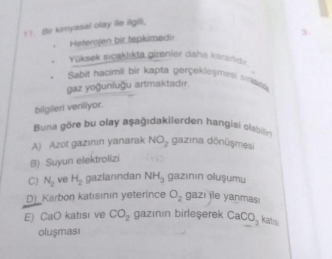 11. Bir kimyasal olay ile ilgili,
Heterojen bir tepkimedir.
Yüksek sıcaklıkta girenler daha kararlıdır.
Sabit hacimli bir kapta gerçekleşmesi sırasında
gaz yoğunluğu artmaktadır.
bilgileri veriliyor.
Buna göre bu olay aşağıdakilerden hangisi olabilin
A) Az