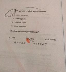 14.
iyonu ile -3 yüklü izotop iyonunun,
1. Atom numarası
II. Nötron sayısı
III. Elektron sayısı
IV. Kütle numarası
niceliklerinden hangileri farklıdır?
A) I ve II
D) II, III ve IV
BI ve IV
C) I, II ve IV
E) I, II, III ve IV