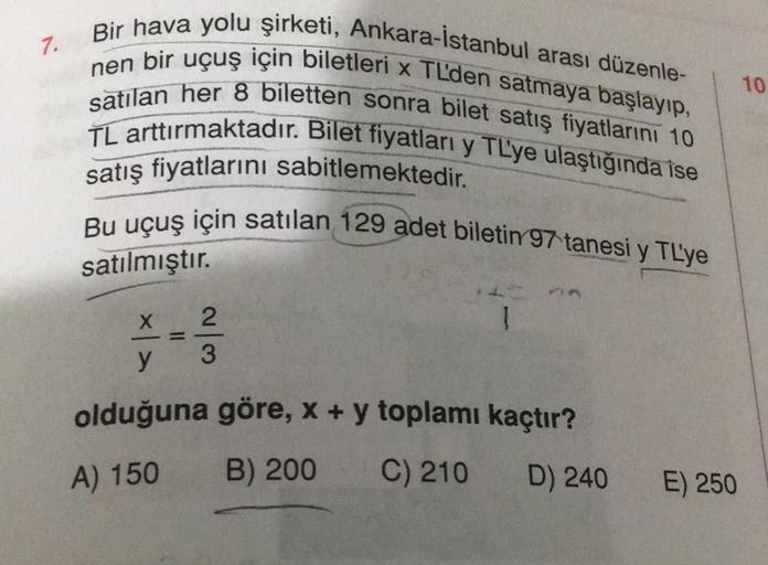 7.
Bir hava yolu şirketi, Ankara-İstanbul arası düzenle-
nen bir uçuş için biletleri x TL'den satmaya başlayıp,
satılan her 8 biletten sonra bilet satış fiyatlarını 10
TL arttırmaktadır. Bilet fiyatları y TL'ye ulaştığında ise
satış fiyatlarını sabitlemekt