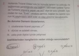 2.
Hollanda Ticaret Odası'nda bir konuda kararın oy çokluğu ile
sağlanması gerektiğinde oda başkanı, salondaki üyelere "İçiniz-
de Türklerle alışveriş yapan var mı?" diye bir soru yöneltir. İçle-
rinden bir üye "Evet!" cevabını verince, başkan bu üyenin oyu-
nun iki sayılmasını teklif eder ve olayı çözüme kavuştururdu.
Bu duruma Osmanlı tüccarlarının;
I. uluslararası ticaret yapması,
II. dürüst ve adaletli olması,
III. usta-çırak ilişkisi içinde yetişmesi
özelliklerinden hangilerinin neden olduğu savunulabilir?
A) Yalnız
DY I ve Il
B) Yalniz II
V
E) II ve III
C) Yalnız III
5