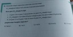 29. Elementler bileşik oluştururken sabit kütle oranında birleşir.
XY bileşiğinde kütlece %40 oranında X elementi bulunmaktadır.
Buna göre XY₂ bileşiği ile ilgili,
1.
m gram X ile m gram Y elementinden 2m gram XY₂ bileşiği oluşur.
II. XY₂ bileşiğinin mol kütlesi 64 g/mol olduğuna göre X'in atom kütlesi 32 g/mol'dür.
III. 20 gram X ve 30 gram Y'den en fazla 40 gram XY₂ bileşiği oluşur.
yargılarından hangileri doğrudur?
A) Yalnız I.
B) I ve II.
C) I ve III.
D) II ve III.
E) I, II ve III.