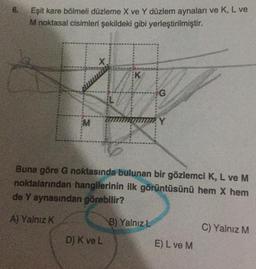 6.
Eşit kare bölmeli düzleme X ve Y düzlem aynaları ve K, L ve
M noktasal cisimleri şekildeki gibi yerleştirilmiştir.
M
X
EK
D) K ve L
G
Buna göre G noktasında bulunan bir gözlemci K, L ve M
noktalarından hangilerinin ilk görüntüsünü hem X hem
de Y aynasından görebilir?
A) Yalnız K
B) Yalnız L
Y
E) L ve M
C) Yalnız M