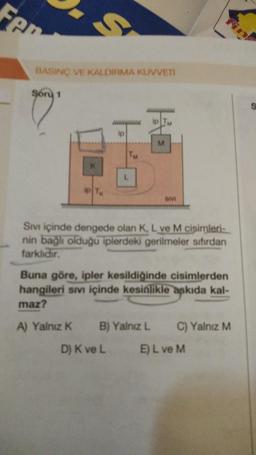 Fen
BASINÇ VE KALDIRMA KUVVETİ
Soru 1
ip TK
www
ip
TM
ip TM
M
SIVI
Sıvı içinde dengede olan K, L ve M cisimleri-
nin bağlı olduğu iplerdeki gerilmeler sıfırdan
farklıdır.
Buna göre, ipler kesildiğinde cisimlerden
hangileri sıvı içinde kesinlikle askıda kal-
maz?
A) Yalnız K B) Yalnız L C) Yalnız M
D) K ve L
E) L ve M
S