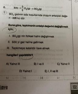 ?
Or
3
S(k) +-2-0₂(g) → 50,(g)
İMYA
SO, gazının oda koşullarında oluşum entalpisi değe.
ri -396 kJ dür.
Buna göre, tepkimenin entalpi değerini değiştirmek
için;
08 (0
1. SO3(g) nin fiziksel halini değiştirmek
II. S(k) yi gaz haline getirmek
III. Tepkimeye katalizör ilave etmek
hangileri yapılabilir?
A) Yalnız ili
be able nabricominga!
D) Yalnız I
B) I ve il
.
C) Yalnız II
E) I, II ve III
5-0
132