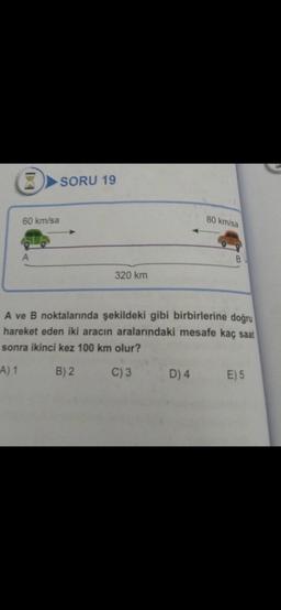 8
60 km/sa
A
SORU 19
320 km
80 km/sa
B
A ve B noktalarında şekildeki gibi birbirlerine doğru
hareket eden iki aracın aralarındaki mesafe kaç saat
sonra ikinci kez 100 km olur?
A) 1
B) 2
C) 3
D) 4 E) 5