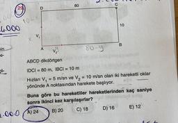 29
003
4.000
in
e-
10-
V₁
D
A
2.000 A) 24
80
80-9
10
vy
ABCD dikdörtgen
IDCI= 80 m, IBCI= 10 m
Hızları V₁ = 5 m/sn ve V₂ = 10 m/sn olan iki hareketli oklar
yönünde A noktasından harekete başlıyor.
B
Buna göre bu hareketliler hareketlerinden kaç saniye
sonra ikinci kez karşılaşırlar?
B) 20
C) 18
D) 16
E) 12