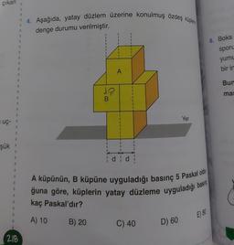 çıkan
uç-
Şük
S
1
B
1
8
1
1
B
1
1
8
S
#
1
S
I
S
1
1
B
9
1
"
1
E
1
3
1
218
4. Aşağıda, yatay düzlem üzerine konulmuş özdeş küplerin
denge durumu verilmiştir.
12
B
B) 20
I
I
1
1
A
I
I
I
I
I
I
¦ d¦ d¦
A küpünün, B küpüne uyguladığı basınç 5 Paskal old
ğuna göre, küplerin yatay düzleme uyguladığı bası
kaç Paskal'dır?
A) 10
C) 40
Yer
D) 60
E) 80
6. Boks
sporu
yumu
bir in
Bun
mas