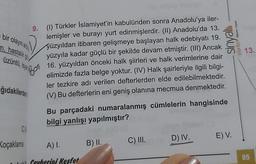 bir olayın ard
m, hastalık g
üzüntü, isya
ğıdakilerden
CS
9.
(1) Türkler İslamiyet'in kabulünden sonra Anadolu'ya iler-
lemişler ve burayı yurt edinmişlerdir. (II) Anadolu'da 13.
yüzyıldan itibaren gelişmeye başlayan halk edebiyatı 19.
yüzyıla kadar güçlü bir şekilde devam etmiştir. (III) Ancak
16. yüzyıldan önceki halk şiirleri ve halk verimlerine dair
elimizde fazla belge yoktur. (IV) Halk şairleriyle ilgili bilgi-
ler tezkire adı verilen defterlerden elde edilebilmektedir.
(V) Bu defterlerin eni geniş olanına mecmua denmektedir.
Koçaklama
Bor
Bu parçadaki numaralanmış cümlelerin hangisinde
bilgi yanlışı yapılmıştır?
A) I.
Gevherini Kesfet
B) II.
C) III.
euis
yayınlan Sel
D) IV. E) V.
13.
85