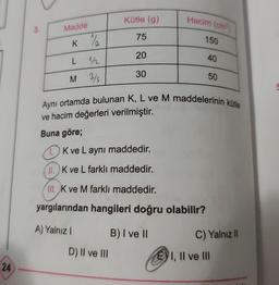 24
3.
Madde
K 1½/2
L 1/2
M 3/s
Kütle (g)
75
20
30
D) II ve III
Hacim (cm³)
150
40
Aynı ortamda bulunan K, L ve M maddelerinin kütle
ve hacim değerleri verilmiştir.
Buna göre;
K ve Laynı maddedir.
11. K ve L farklı maddedir.
III. K ve M farklı maddedir.
yargılarından hangileri doğru olabilir?
A) Yalnız I
B) I ve II
50
C) Yalnız II
I, II ve III