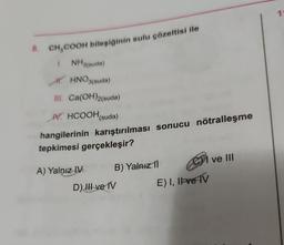 8. CH₂COOH bileşiğinin sulu çözeltisi ile
1. NH3(suda)
HHNO3(suda)
III. Ca(OH)2(suda)
V. HCOOH (suda)
hangilerinin karıştırılması sonucu nötralleşme
tepkimesi gerçekleşir?
A) Yalnız IV
B) Yalnız 11
D) II ve IV
CCT
E) I, II ve IV
I ve III
1