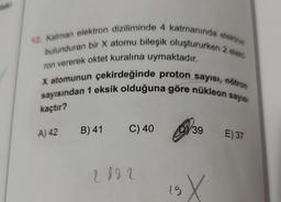 12. Katman elektron diziliminde 4 katmanında elektron
bulunduran bir X atomu bileşik oluştururken 2 elekt
ron vererek oktet kuralına uymaktadır.
X atomunun çekirdeğinde proton sayısı, nötron
sayısından 1 eksik olduğuna göre nükleon sayısı
kaçtır?
A) 42 B) 41
C) 40 39
2892
19 X
E) 37