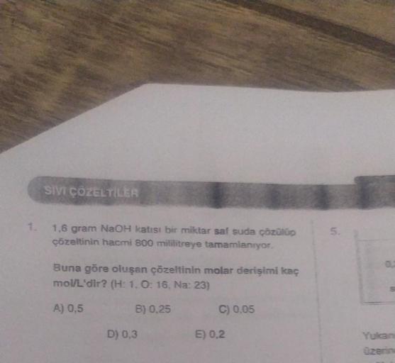 SIVI ÇÖZELTİLER
1,6 gram NaOH katısı bir miktar saf suda çözülüp
çözeltinin hacmi 800 mililitreye tamamlanıyor.
Buna göre oluşan çözeltinin molar derişimi kaç
mol/L'dir? (H: 1. O: 16, Na: 23)
A) 0,5
B) 0,25
D) 0,3
C) 0.05
E) 0,2
5.
S
Yukan
üzerin