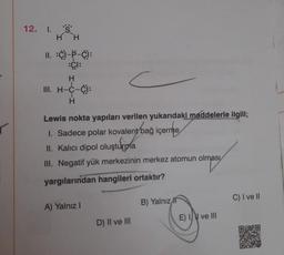 12. I. S
H H
II. :C)-P-C):
:CI:
H
III. H-C-CI:
H
Lewis nokta yapıları verilen yukarıdaki maddelerle ilgili;
1. Sadece polar kovalent bağ içerme
II. Kalıcı dipol oluşturma
stupa
III. Negatif yük merkezinin merkez atomun olması
yargılarından hangileri ortaktır?
A) Yalnız I
D) II ve III
B) Yalnız f
E) I ve III
C) I ve II