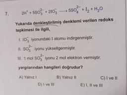 7.
2-
2H* +5503 +2103 →→→→ 5SO4 + 1₂ + H₂O
Yukarıda denkleştirilmiş denklemi verilen redoks
tepkimesi ile ilgili,
1. 103 iyonundaki I atomu indirgenmiştir.
2-
II. SO3 iyonu yükseltgenmiştir.
2-
III. 1 mol SO3 iyonu 2 mol elektron vermiştir.
yargılarından hangileri doğrudur?
A) Yalnız I
D) I ve III
B) Yalnız II
C) I ve II
E) I, II ve III