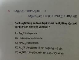 8. 3Ag₂S(k) + 8HNO3(aq) -
6AgNO3(aq) + 3S(k) + 2NO(g) + 4H₂O(g)
Denkleştirilmiş redoks tepkimesi ile ilgili aşağıdaki
yargılardan hangisi yanlıştır?
A) Ag₂S indirgendir.
B) Heterojen tepkimedir.
C) HNO3 indirgendir.
D) Ag₂S bileşiğinde S nin değerliği -2 dir.
E) AgNO3 bileşiğinde N nin değerliği +5 tir.