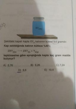 ₂0?
Şekildeki kapalı kapta XY₂ katısının kütlesi 9,6 gramdır.
Kap ısıtıldığında katının kütlece %40'ı;
XY 2(k)
2XY 2(k)
2XY (k) + Y2(g)
tepkimesine göre ayrıştığında kapta kaç gram madde
bulunur?
A) 5,76
D) 9,6
B) 6,26
E) 10,4
C) 7,24