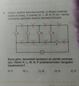 4. Hakan, elektrik laboratuvarında, iç direnci önemsiz
özdeş 8 üreteç, 5 anahtar (K, L, M, N, P) ve 1 lamba
kullanarak şekildeki elektrik devresini kuruyor.
27
K
M
B) L
0000
Buna göre, devredeki lambanın en parlak yanması
için, Hakan K, L, M, N, P anahtarlarından hangisini
kapatmalıdır?
A) K
N
C) M
D) N
E) P