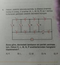 4. Hakan, elektrik laboratuvarında, iç direnci önemsiz
özdeş 8 üreteç, 5 anahtar (K, L, M, N, P) ve 1 lamba
kullanarak şekildeki elektrik devresini kuruyor.
27
K
M
B) L
0000
Buna göre, devredeki lambanın en parlak yanması
için, Hakan K, L, M, N, P anahtarlarından hangisini
kapatmalıdır?
A) K
N
C) M
D) N
E) P