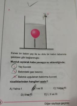 7.
Esnek bir balon yay ile su dolu bir kabın tabanına
şekildeki gibi bağlanmıştır.
Musluk açılarak kaba yavaşça su eklendiğinde;
1. Yay kuvveti
II Balondaki gaz basıncı
. Balona uygulanan kaldırma kuvveti
niceliklerinden hangileri azalır?
A) Yalnız I
M
D) Ilove fl
I ve III
C) Yalnız fil
E) I, II ve III
Diğer sayfaya geçiniz.