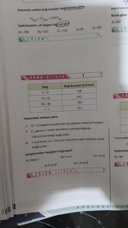 Yukarıda verilen bağ enerjisi değerlerine göre,
H₂(a)
+ Cl₂(g) → 2HCl(a)
tepkimesinin AH değeri kaç kJ'dir?
A)-186
B)-120
C) -105
COZUM
SORU
BİZDEN
82
Bağ
F-F
CI-CI
Br - Br
1-1
yargılarından hangileri doğrudur?
A) Yalnız I
B) I ve II
D) 95
Yukarıdaki tabloya göre,
I. CI-CI bağının koparılması için gereken enerji en fazladır.
II. F₂ gazının 1 molü atomlarına parçalandığında
158 kJ/mol enerji açığa çıkar.
D) II ve III
1
Bağ Enerjisi (kJ/mol)
158
242
193
151
III. 1 mol brom ve 1 mol iyot oluşurken eşit miktarda enerji
açığa çıkar.
ÇÖZÜM SIZDEN
E) 180
E) I, II ve III
C) I ve III
DUBLEKS
tepkimesinin
Buna göre
A) 282
SO
Yukarıdaki
S
2
tepkimesi
A) 180
CO
R