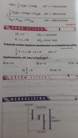 +
O₂(g) → CO(g)
1
- O₂(g) → CO(g) + CO₂(g)
2
C(k) + O2(g)
CO2(g)
C(k) +
SORU
BİZDEN
AH° -110,5 kJ/mol
AH° -283 kJ/mol
AH = -393,5 kJ/mol
HEFT
tepkimesinin AH, kaç kJ/mol'dür?
A) a + b
B) a - b
2X → Y
AH₁ = -a kJ/mol
K→L+M
AH₂ = b kJ/mol
Yukarıda verilen tepkime denklemleri ve entalpilerine göre,
¹Y+L+M→X+K AH = ?
D) 2/12 - b
a
-b
ÇÖZÜM SİZDEN
MERAKLISINA
Entalpi
Reaktifler
3
3
Ürünler
E) 2a + b
Cevap: E
Net
sim
Değişim
C) b-a