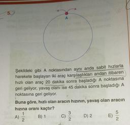 5.
Şekildeki gibi A noktasından aynı anda sabit hızlarla
harekete başlayan iki araç karşılaştıkları andan itibaren
hızlı olan araç 20 dakika sonra başladığı A noktasına
geri geliyor, yavaş olanı ise 45 dakika sonra başladığı A
noktasına geri geliyor.
Buna göre, hızlı olan aracın hızının, yavaş olan aracın
hızına oranı kaçtır?
1
B) 1
A)
.
A
L
2
C)
3
2
D) 2
52