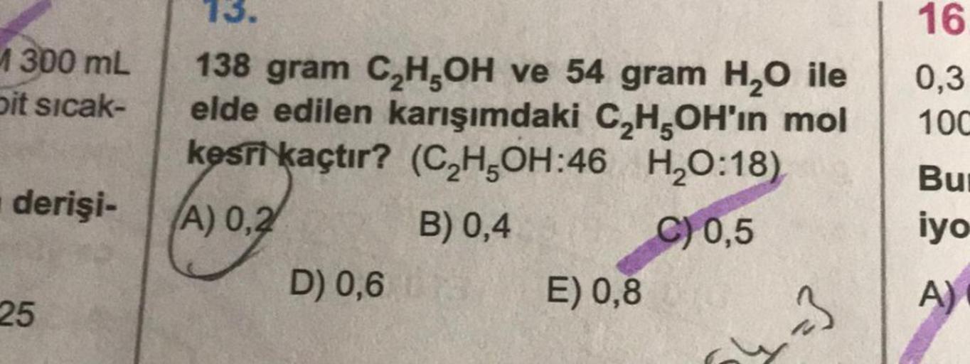 1300 mL
Dit sıcak-
derişi-
25
13.
138 gram C₂H,OH ve 54 gram H₂O ile
elde edilen karışımdaki C₂H5OH'ın mol
kesri kaçtır? (C₂H5OH:46 H₂O:18)
(A) 0,2
B) 0,4
C) 0,5
D) 0,6
E) 0,8
-3
16
0,3
10C
Bur
iyo
A)