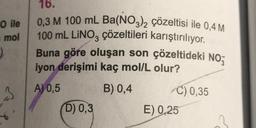 O ile
mol
)
3
16.
0,3 M 100 mL Ba(NO3)2 çözeltisi ile 0,4 M
100 mL LINO3 çözeltileri karıştırılıyor.
Buna göre oluşan son çözeltideki NO
iyon derişimi kaç mol/L olur?
A) 0,5
B) 0,4
D) 0,3
C) 0,35
E) 0,25