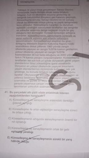 cevaplayınız.
Yaklaşık iki yüzyıl önce gerçekleşen Sanayi Devrimi
sonucunda, başta Avrupa olmak üzere birtakım
bölgeler, hızlı bir ekonomik büyüme göstermiş ve
zenginlik bakımından dünyanın geri kalanını geçmiştir.
Küreselleşme sorunu, Sanayi Devrimi'nin b