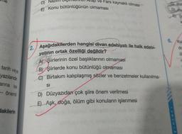 tarih veya
yazılarıdır.
arına ise
-- önemli
dakilerin
up ve Fars kaynaklı olması
D)
E) Konu bütünlüğünün olmaması
2. Aşağıdakilerden hangisi divan edebiyatı ile halk edebi-
yatının ortak özelliği değildir?
A) Şiirlerinin özel başlıklarının olmaması
B) Şiirlerde konu bütünlüğü olmaması
C) Birtakım kalıplaşmış sözler ve benzetmeler kullanılma-
SI
D) Düzyazıdan çok şiire önem verilmesi
E) Aşk, doğa, ölüm gibi konuların işlenmesi
But
D He
6. Kal
do
d
r