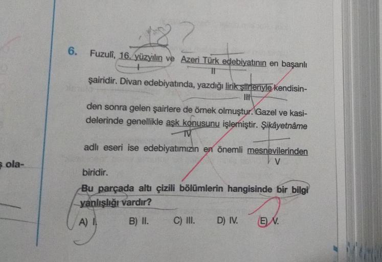 6 ola-
6.
Fuzuli, 16. yüzyılın ve Azeri Türk edebiyatının en başarılı
+
TI
şairidir. Divan edebiyatında, yazdığı lirik şiirleriyle kendisin-
IH
den sonra gelen şairlere de örnek olmuştur. Gazel ve kasi-
delerinde genellikle aşk konusunu işlemiştir. Şikâyet