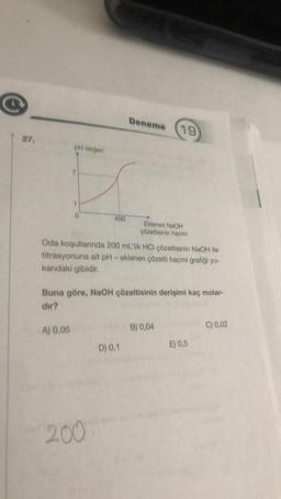 27.
pH değeri
A) 0,05
400
Oda koşullarında 200 mL'lik HCl çözeltisinin NaOH ile
titrasyonuna ait pH- eklenen çözelti hacmi grafiği yu-
karıdaki gibidir.
200
Deneme (19
Buna göre, NaOH çözeltisinin derişimi kaç molar-
dir?
Eklenen NaOH
çözeltisinin hacmi
D) 0,1
B) 0,04
E) 0,5
C) 0,02