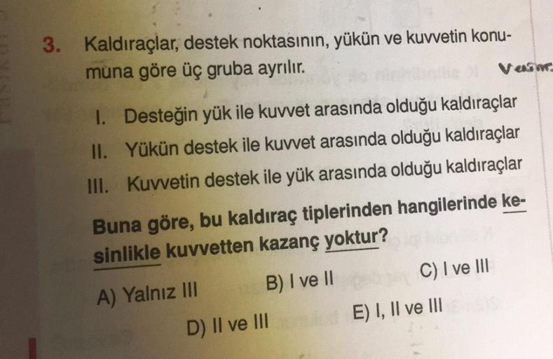 3. Kaldıraçlar, destek noktasının, yükün ve kuvvetin konu-
muna göre üç gruba ayrılır.
1. Desteğin yük ile kuvvet arasında olduğu kaldıraçlar
II. Yükün destek ile kuvvet arasında olduğu kaldıraçlar
III. Kuvvetin destek ile yük arasında olduğu kaldıraçlar
B