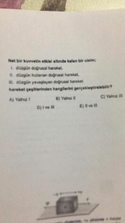 Net bir kuvvetin etkisi altında kalan bir cisim;
L düzgün doğrusal hareket,
düzgün hizlanan doğrusal hareket,
düzgün yavaşlayan doğrusal hareket
hareket peşitlerinden hangilerini gerçekleştiralabilir?
A) Yah!
8) Yalnız
D) i ve
E) # ve
C) Yang