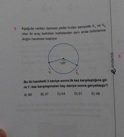 2. Aşağıda verilen dairesel pistte hızları saniyede V₁ ve V₂
olan iki araç belirtilen noktalardan aynı anda birbirlerine
doğru harekete başlıyor.
120°
V₁
Bu iki hareketli 3 saniye sonra ilk kez karşılaştığına gö-
re 7. kez karşılaşmaları kaç saniye sonra gerçekleşir?
A) 66
B) 57
C) 54
D) 51
E) 48
endemik-
5.