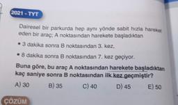 2021-TYT
Dairesel bir parkurda hep aynı yönde sabit hızla hareket
eden bir araç; A noktasından harekete başladıktan
• 3 dakika sonra B noktasından 3. kez,
• 8 dakika sonra B noktasından 7. kez geçiyor.
Buna göre, bu araç A noktasından harekete başladıktan
kaç saniye sonra B noktasından ilk kez geçmiştir?
A) 30
B) 35
C) 40
D) 45
ÇÖZÜM
E) 50