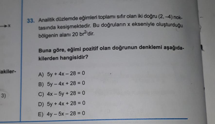 lakiler-
3)
33. Analitik düzlemde eğimleri toplamı sıfır olan iki doğru (2,-4) nok-
tasında kesişmektedir. Bu doğruların x ekseniyle oluşturduğu
bölgenin alanı 20 br²'dir.
Buna göre, eğimi pozitif olan doğrunun denklemi aşağıda-
kilerden hangisidir?
A) 5y