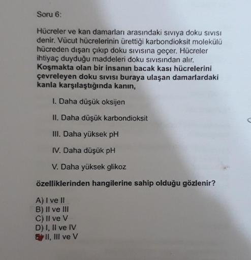 Soru 6:
Hücreler ve kan damarları arasındaki sıvıya doku SIVISI
denir. Vücut hücrelerinin ürettiği karbondioksit molekülü
hücreden dışarı çıkıp doku sıvısına geçer. Hücreler
ihtiyaç duyduğu maddeleri doku sıvısından alır.
Koşmakta olan bir insanın bacak ka