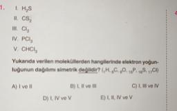 1. I. H₂S
II, CS₂
III. Cl₂
IV. PCla
V. CHCI
Yukarıda verilen moleküllerden hangilerinde elektron yoğun-
luğunun dağılımı simetrik değildir? (H.C.O. 15P. 18S, 17CI)
A) I ve II
B) I, il ve ill
D) I, IV ve V
C) I, III ve IV
E) I, II, IV ve V