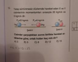 10-
Yatay sürtünmesiz düzlemde hareket eden X ve Y
cisimlerinin momentumları sırasıyla 20 kgm/s ve
5 kgm/s dir.
P=20 kgm/s P₁-5 kgm/s
1kg
2kg
Şekil-I
Şekil-II
Cisimler çarpıştıktan sonra birlikte hareket et-
tiklerine göre, ortak hızları kaç m/s dir?
A) 3
B) 5
C) 8
D) 12
E) 15
20--10=25
B