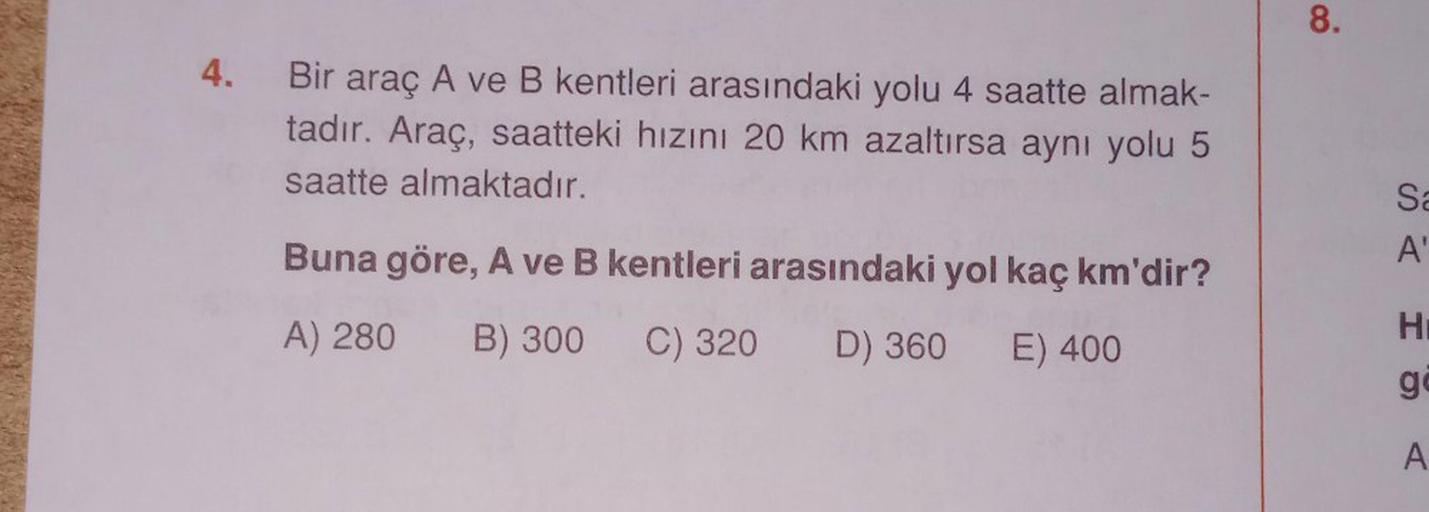 4. Bir
Bir araç A ve B kentleri arasındaki yolu 4 saatte almak-
tadır. Araç, saatteki hızını 20 km azaltırsa aynı yolu 5
saatte almaktadır.
Buna göre, A ve B kentleri arasındaki yol kaç km'dir?
A) 280 B) 300 C) 320 D) 360 E) 400
8.
Sa
A'
H
gå
A