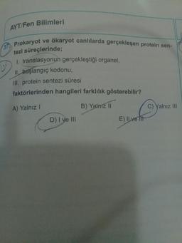 15²
AYT/Fen Bilimleri
Prokaryot ve ökaryot canlılarda gerçekleşen protein sen-
tezi süreçlerinde;
1. translasyonun gerçekleştiği organel,
II. başlangıç kodonu,
III. protein sentezi süresi
faktörlerinden hangileri farklılık gösterebilir?
A) Yalnız I
B) Yalnız II
D) I ve III
E) Ilve lit
Yalnız III