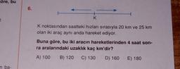 göre, bu
n ba-
6.
K
K noktasından saatteki hızları sırasıyla 20 km ve 25 km
olan iki araç aynı anda hareket ediyor.
Buna göre, bu iki aracın hareketlerinden 4 saat son-
ra aralarındaki uzaklık kaç km'dir?
A) 100 B) 120 C) 130 D) 160
E) 180