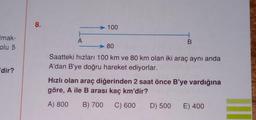 mak-
olu 5
'dir?
8.
A
100
B
80
Saatteki hızları 100 km ve 80 km olan iki araç aynı anda
A'dan B'ye doğru hareket ediyorlar.
Hızlı olan araç diğerinden 2 saat önce B'ye vardığına
göre, A ile B arası kaç km'dir?
A) 800 B) 700 C) 600
D) 500 E) 400
II