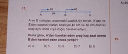 11.
A
48
64
+
B
-40
C
A ve B noktaları arasındaki uzaklık 64 km'dir. A'dan ve
B'den saatteki hızları sırasıyla 48 km ve 40 km olan iki
araç aynı anda C'ye doğru hareket ediyor.
Buna göre, A'dan hareket eden araç kaç saat sonra
B'den hareket eden araca yetişir?
A) 4
B) 5 C) 6
D) 7 E) 8
15.
A) 80