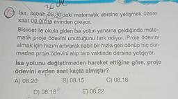 3000
isa, sabah 08.30'daki matematik dersine yetişmek üzere
saat 08.00'da evinden çıkıyor.
Bisiklet ile okula giden İsa yolun yarısına geldiğinde mate-
matik proje ödevini unuttuğunu fark ediyor. Proje ödevini
almak için hızını artırarak sabit bir hızla geri dönüp hiç dur-
madan proje ödevini alıp tam vaktinde dersine yetişiyor.
İsa yolunu değiştirmeden hareket ettiğine göre, proje
ödevini evden saat kaçta almıştır?
A) 08.20
B) 08.15
C) 08.16
f
D) 08.18
E) 08.22