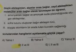 Güçlü etkileşimleri, atomlar arası bağlar, zayıf etkileşimleri
moleküller arası bağlar olarak tanımlayan bir öğrenci,
1. amonyaktaki bağlar ve amonyak suda çözündüğünde olu-
şan etkileşimler,
II. sofra tuzunu oluşturan bağın etkileşim türü,
III. soygaz atomlarını bir arada tutan kuvvetin sağlamlığı
konularından hangilerini açıklamakta güçlük yaşar?
A) Yalnız I
B) Yalnız II
D) II ve III
E) I, II ve III
C) Yalnız III