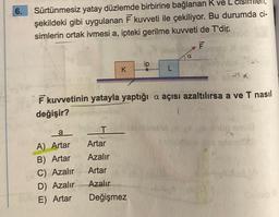 6.
Sürtünmesiz yatay düzlemde birbirine bağlanan K ve L cisimlen,
şekildeki gibi uygulanan F kuvveti ile çekiliyor. Bu durumda ci-
simlerin ortak ivmesi a, ipteki gerilme kuvveti de T'dir.
F
a
A) Artar
B) Artar
C) Azalır
D) Azalır
E) Artar
K
as d
F kuvvetinin yatayla yaptığı a açısı azaltılırsa a ve T nasıl
değişir?
ip
T
Artar
Azalır
Artar
Azalır
Değişmez
a
L