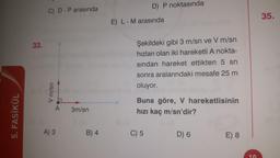 5. FASİKÜL
33.
V m/sn
D-P arasında
A
A) 3
3m/sn
B) 4
D) P noktasında
E) L - M arasında
Şekildeki gibi 3 m/sn ve V m/sn
hızları olan iki hareketli A nokta-
sından hareket ettikten 5 sn
sonra aralarındaki mesafe 25 m
oluyor.
Buna göre, V hareketlisinin
hızı kaç m/sn'dir?
C) 5
D) 6
E) 8
35.